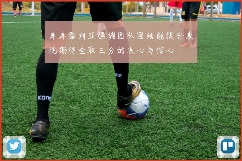 库库雷利亚强调团队团结能提升表现期待全取三分的决心与信心