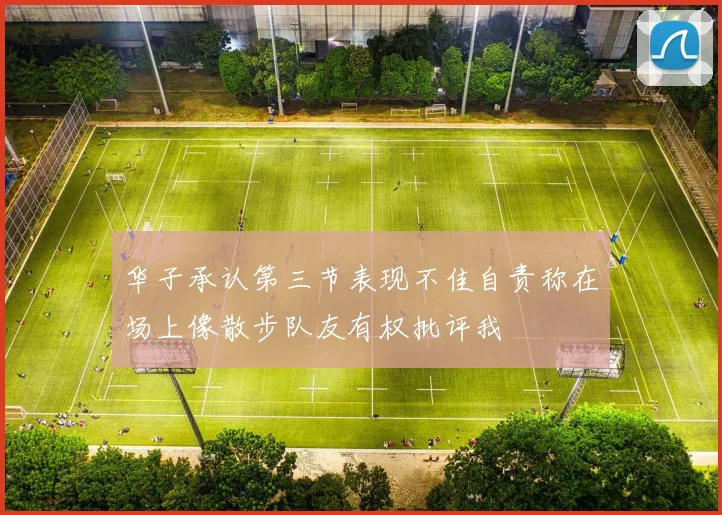 华子承认第三节表现不佳自责称在场上像散步队友有权批评我