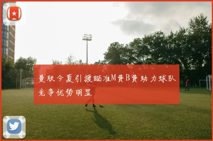 曼联今夏引援瞄准M费B费助力球队竞争优势明显