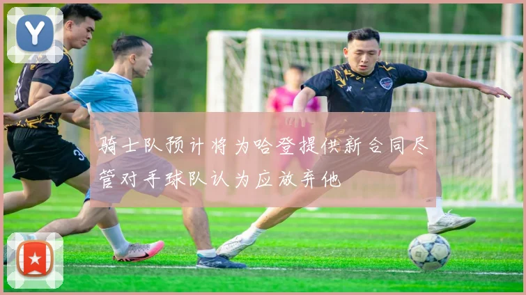 骑士队预计将为哈登提供新合同尽管对手球队认为应放弃他
