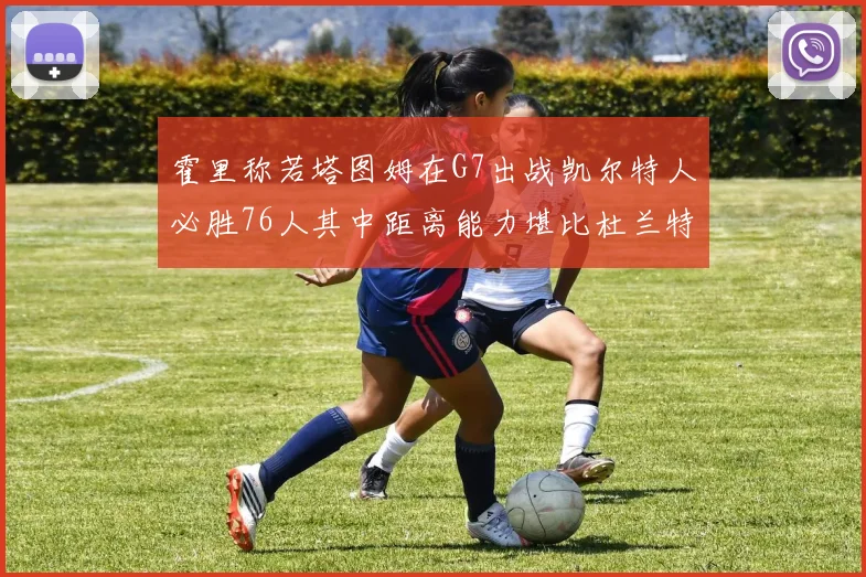霍里称若塔图姆在G7出战凯尔特人必胜76人其中距离能力堪比杜兰特