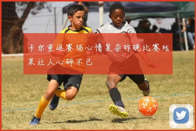 卡尔重返赛场心情复杂昨晚比赛结果让人心碎不已
