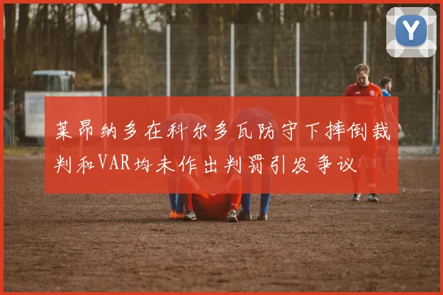 莱昂纳多在科尔多瓦防守下摔倒裁判和VAR均未作出判罚引发争议
