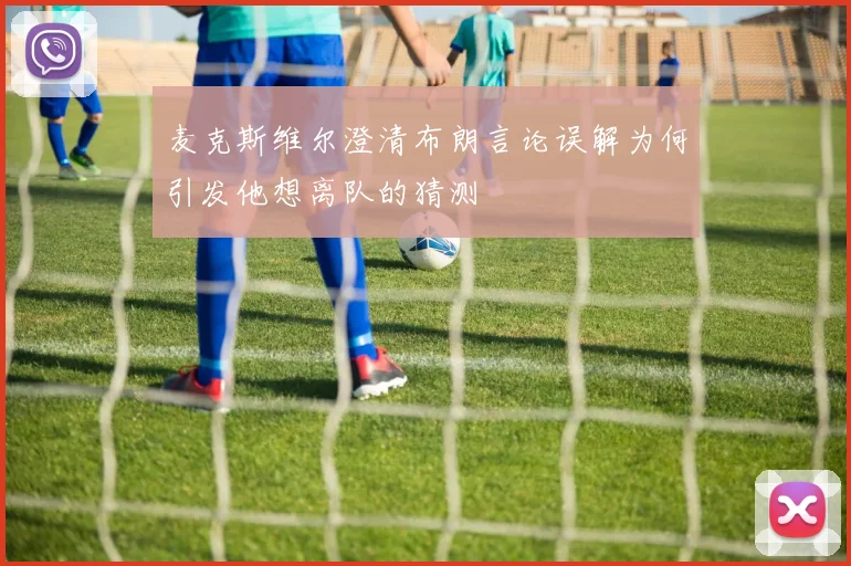 麦克斯维尔澄清布朗言论误解为何引发他想离队的猜测